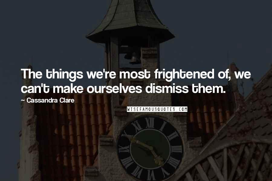 Cassandra Clare Quotes: The things we're most frightened of, we can't make ourselves dismiss them.