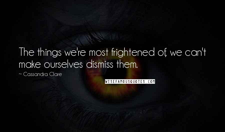 Cassandra Clare Quotes: The things we're most frightened of, we can't make ourselves dismiss them.