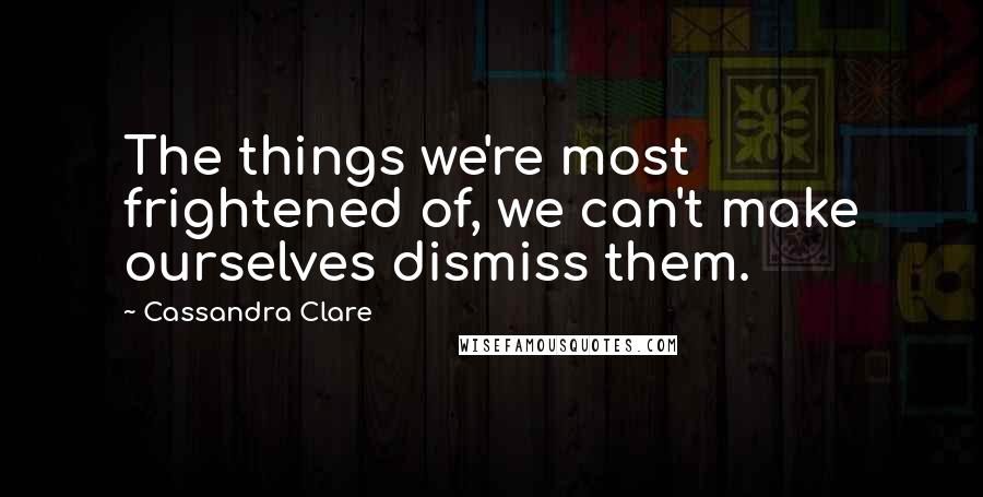 Cassandra Clare Quotes: The things we're most frightened of, we can't make ourselves dismiss them.