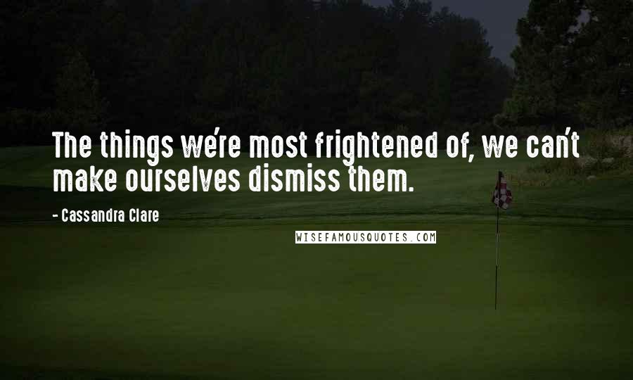 Cassandra Clare Quotes: The things we're most frightened of, we can't make ourselves dismiss them.