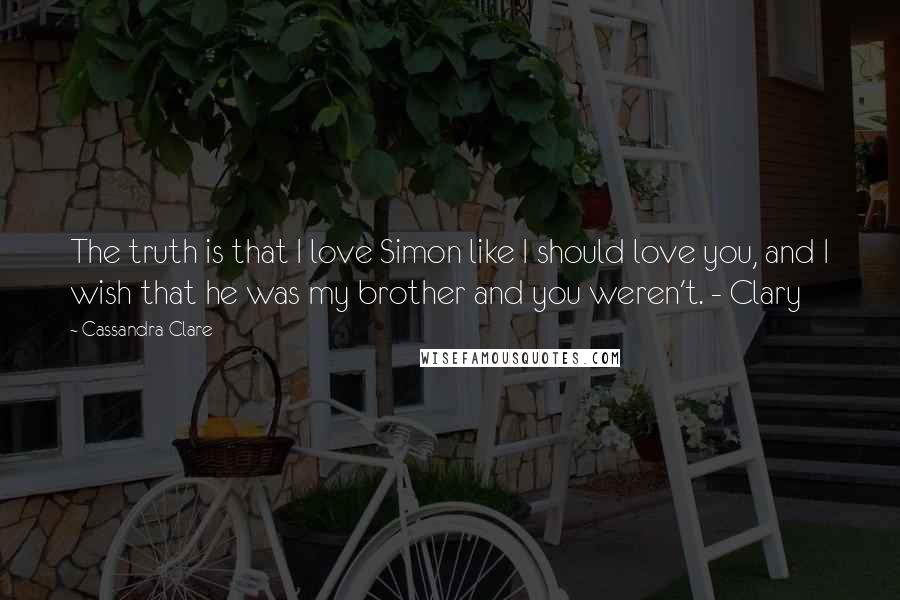 Cassandra Clare Quotes: The truth is that I love Simon like I should love you, and I wish that he was my brother and you weren't. - Clary
