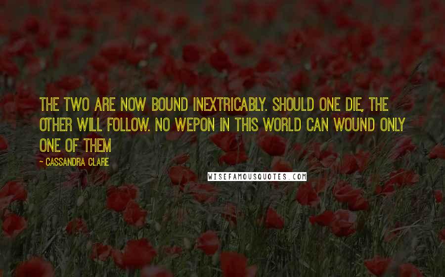 Cassandra Clare Quotes: The two are now bound inextricably. Should one die, the other will follow. No wepon in this world can wound only one of them