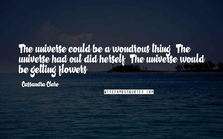 Cassandra Clare Quotes: The universe could be a wondrous thing. The universe had out did herself. The universe would be getting flowers.