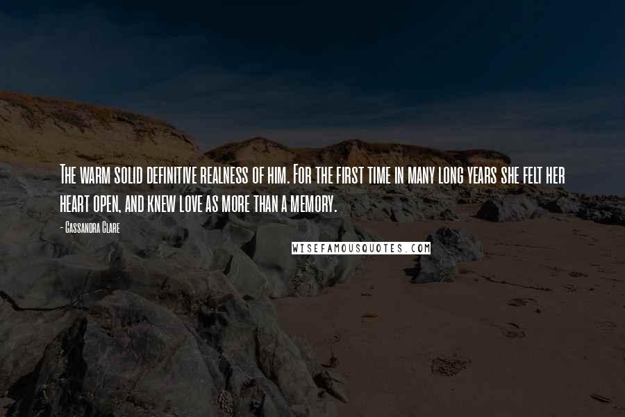 Cassandra Clare Quotes: The warm solid definitive realness of him. For the first time in many long years she felt her heart open, and knew love as more than a memory.