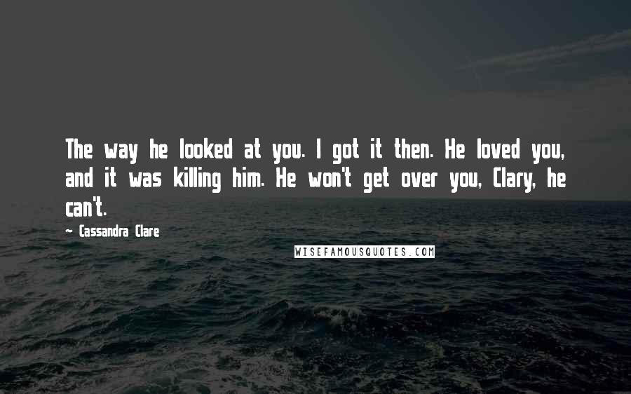 Cassandra Clare Quotes: The way he looked at you. I got it then. He loved you, and it was killing him. He won't get over you, Clary, he can't.