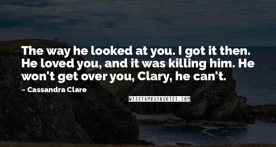 Cassandra Clare Quotes: The way he looked at you. I got it then. He loved you, and it was killing him. He won't get over you, Clary, he can't.