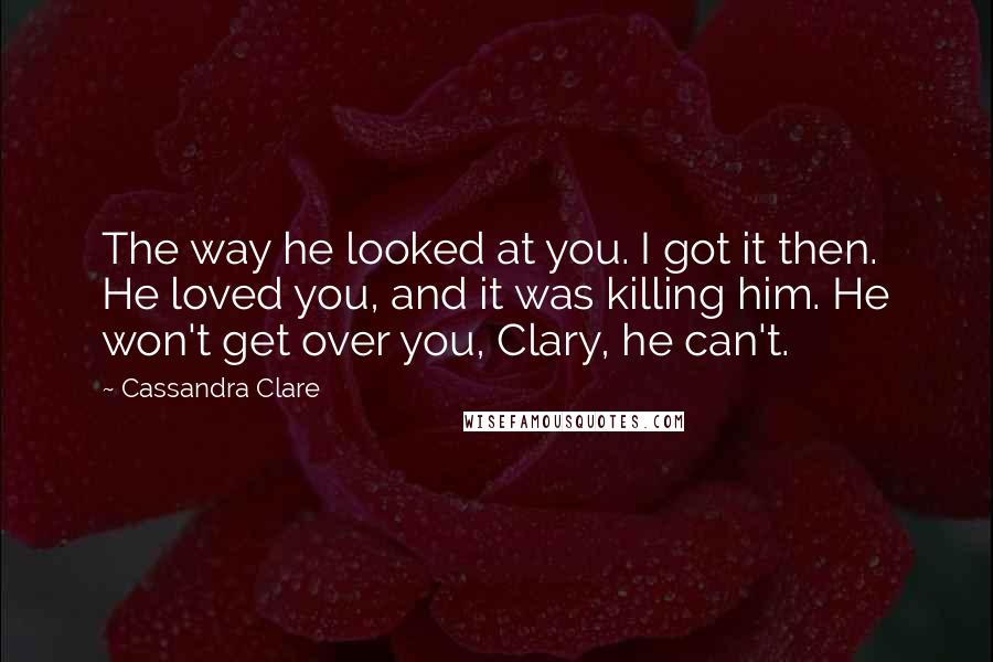 Cassandra Clare Quotes: The way he looked at you. I got it then. He loved you, and it was killing him. He won't get over you, Clary, he can't.