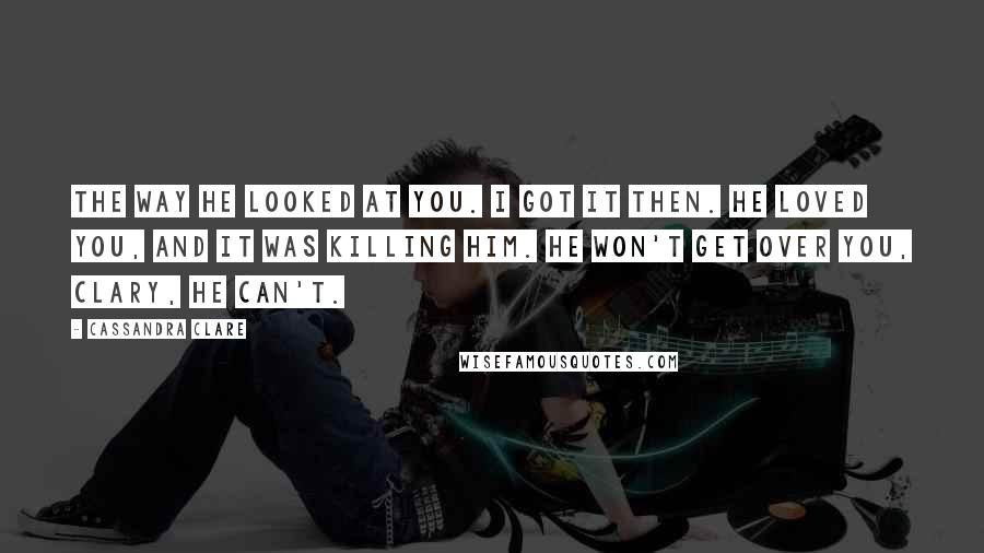 Cassandra Clare Quotes: The way he looked at you. I got it then. He loved you, and it was killing him. He won't get over you, Clary, he can't.