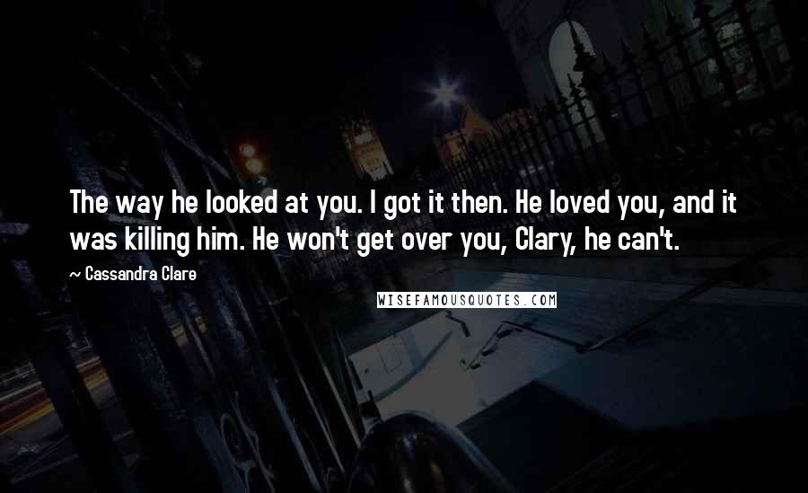 Cassandra Clare Quotes: The way he looked at you. I got it then. He loved you, and it was killing him. He won't get over you, Clary, he can't.