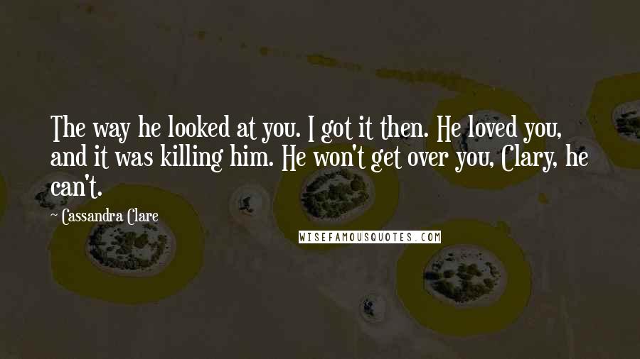Cassandra Clare Quotes: The way he looked at you. I got it then. He loved you, and it was killing him. He won't get over you, Clary, he can't.