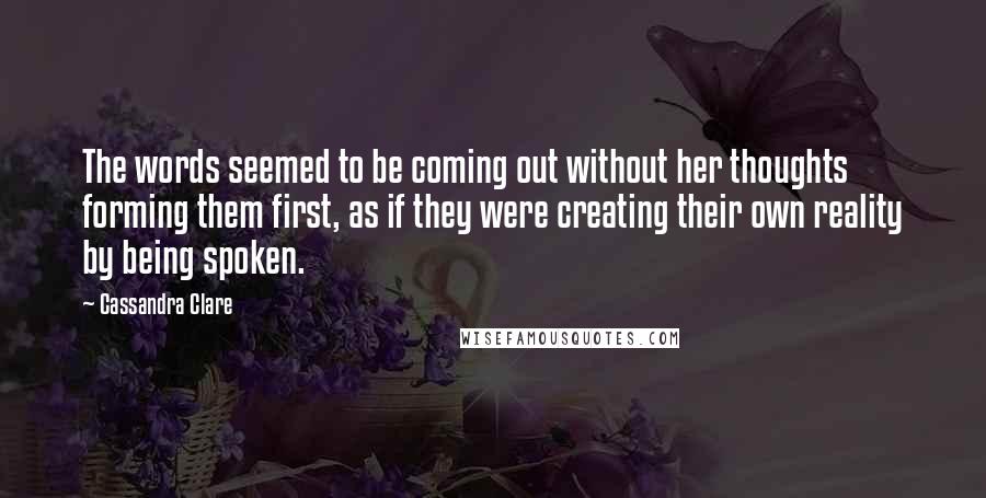 Cassandra Clare Quotes: The words seemed to be coming out without her thoughts forming them first, as if they were creating their own reality by being spoken.