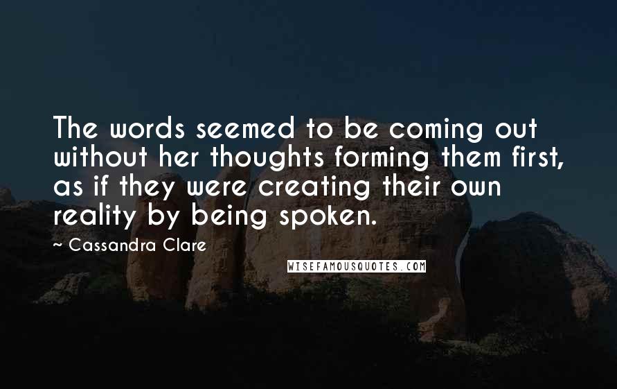 Cassandra Clare Quotes: The words seemed to be coming out without her thoughts forming them first, as if they were creating their own reality by being spoken.