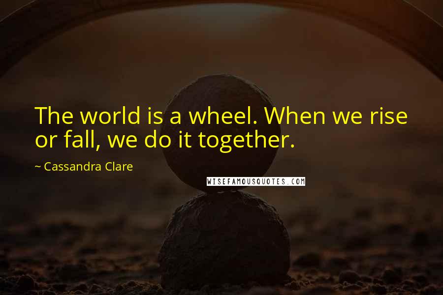 Cassandra Clare Quotes: The world is a wheel. When we rise or fall, we do it together.