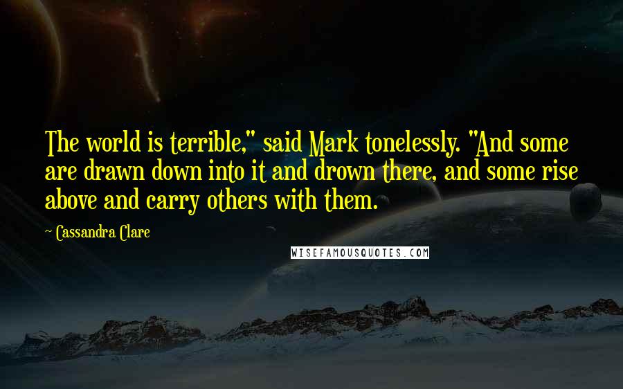 Cassandra Clare Quotes: The world is terrible," said Mark tonelessly. "And some are drawn down into it and drown there, and some rise above and carry others with them.