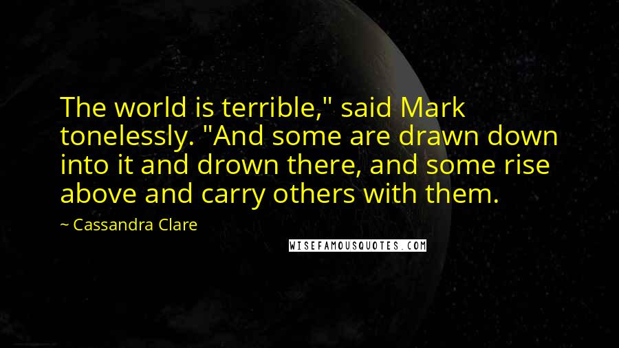 Cassandra Clare Quotes: The world is terrible," said Mark tonelessly. "And some are drawn down into it and drown there, and some rise above and carry others with them.