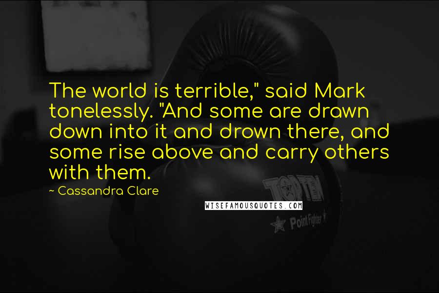 Cassandra Clare Quotes: The world is terrible," said Mark tonelessly. "And some are drawn down into it and drown there, and some rise above and carry others with them.