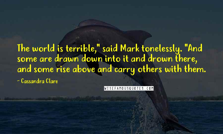 Cassandra Clare Quotes: The world is terrible," said Mark tonelessly. "And some are drawn down into it and drown there, and some rise above and carry others with them.