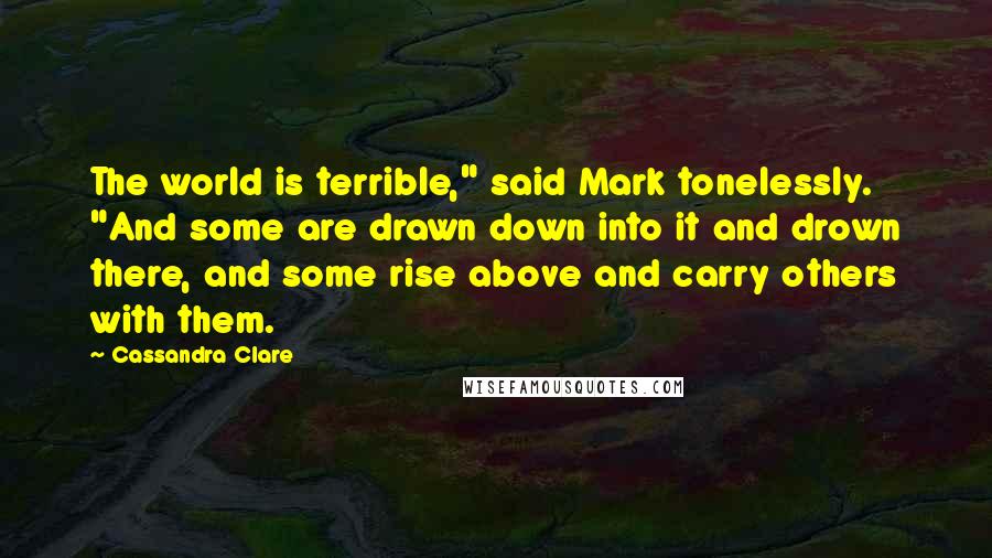 Cassandra Clare Quotes: The world is terrible," said Mark tonelessly. "And some are drawn down into it and drown there, and some rise above and carry others with them.