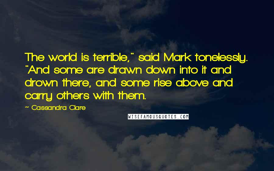 Cassandra Clare Quotes: The world is terrible," said Mark tonelessly. "And some are drawn down into it and drown there, and some rise above and carry others with them.