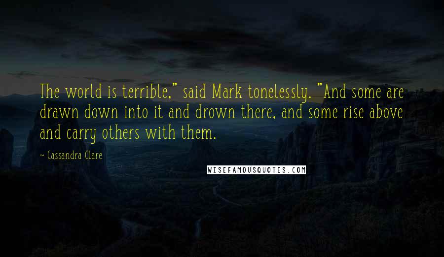 Cassandra Clare Quotes: The world is terrible," said Mark tonelessly. "And some are drawn down into it and drown there, and some rise above and carry others with them.