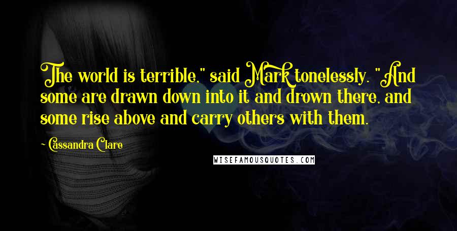 Cassandra Clare Quotes: The world is terrible," said Mark tonelessly. "And some are drawn down into it and drown there, and some rise above and carry others with them.