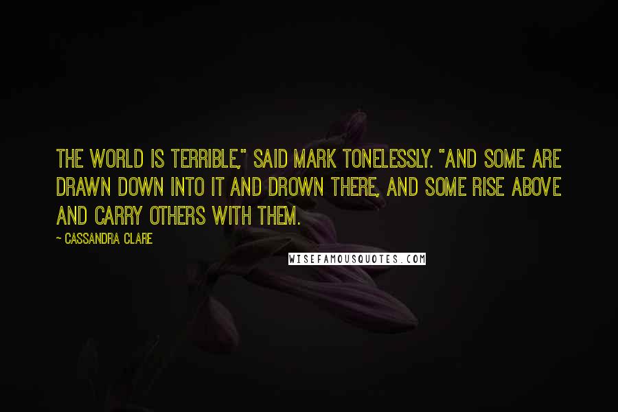 Cassandra Clare Quotes: The world is terrible," said Mark tonelessly. "And some are drawn down into it and drown there, and some rise above and carry others with them.