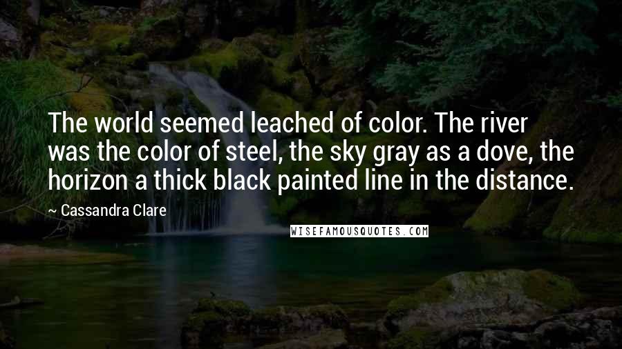 Cassandra Clare Quotes: The world seemed leached of color. The river was the color of steel, the sky gray as a dove, the horizon a thick black painted line in the distance.