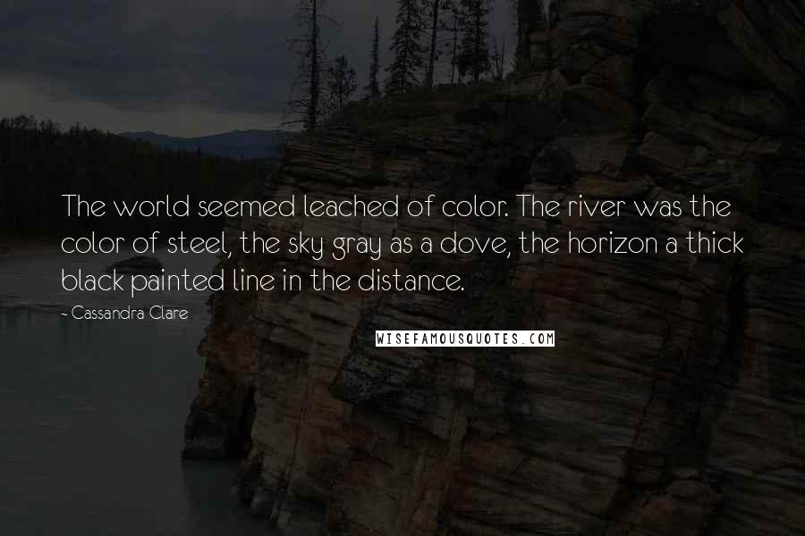 Cassandra Clare Quotes: The world seemed leached of color. The river was the color of steel, the sky gray as a dove, the horizon a thick black painted line in the distance.