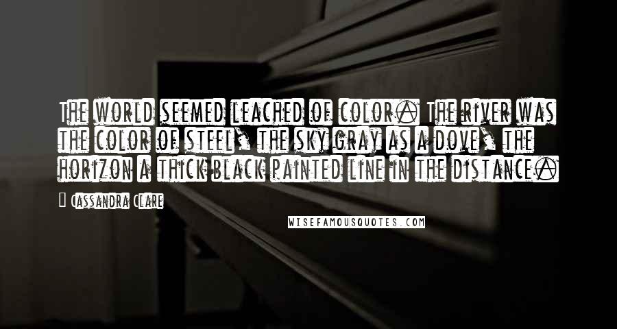 Cassandra Clare Quotes: The world seemed leached of color. The river was the color of steel, the sky gray as a dove, the horizon a thick black painted line in the distance.