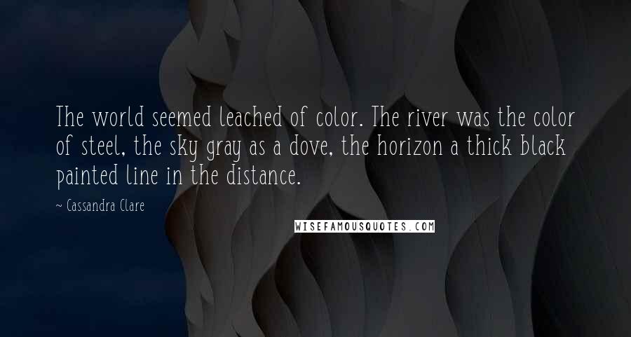 Cassandra Clare Quotes: The world seemed leached of color. The river was the color of steel, the sky gray as a dove, the horizon a thick black painted line in the distance.