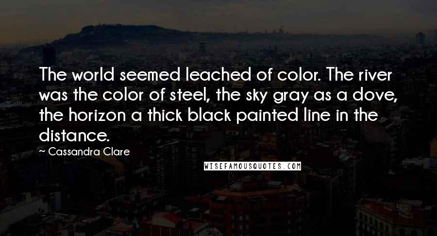 Cassandra Clare Quotes: The world seemed leached of color. The river was the color of steel, the sky gray as a dove, the horizon a thick black painted line in the distance.