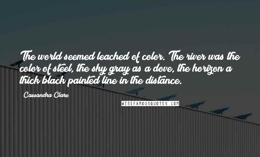 Cassandra Clare Quotes: The world seemed leached of color. The river was the color of steel, the sky gray as a dove, the horizon a thick black painted line in the distance.