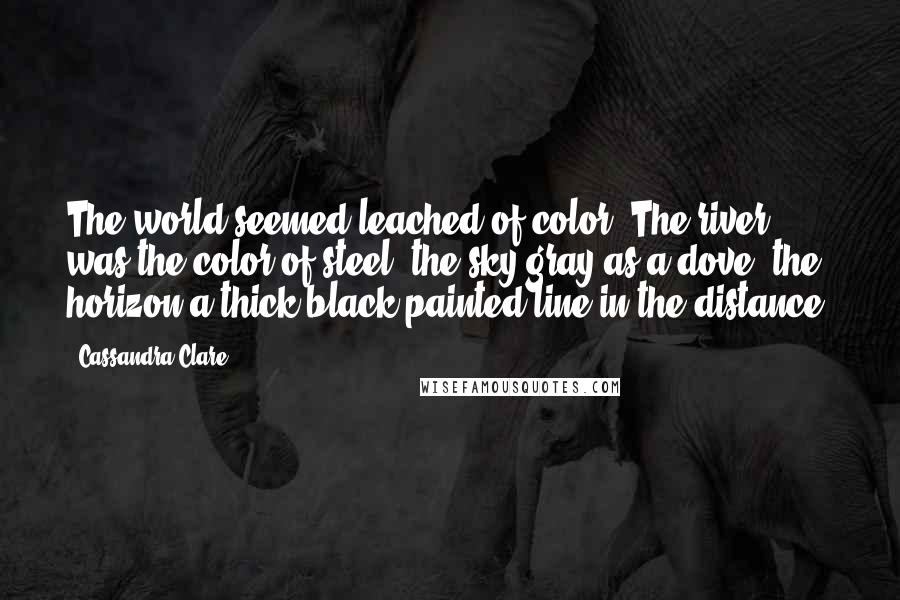 Cassandra Clare Quotes: The world seemed leached of color. The river was the color of steel, the sky gray as a dove, the horizon a thick black painted line in the distance.