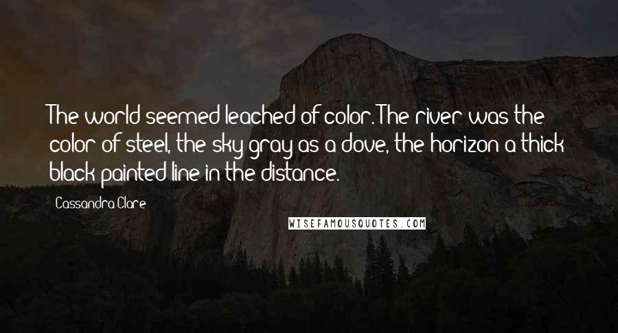 Cassandra Clare Quotes: The world seemed leached of color. The river was the color of steel, the sky gray as a dove, the horizon a thick black painted line in the distance.