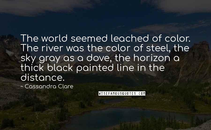 Cassandra Clare Quotes: The world seemed leached of color. The river was the color of steel, the sky gray as a dove, the horizon a thick black painted line in the distance.