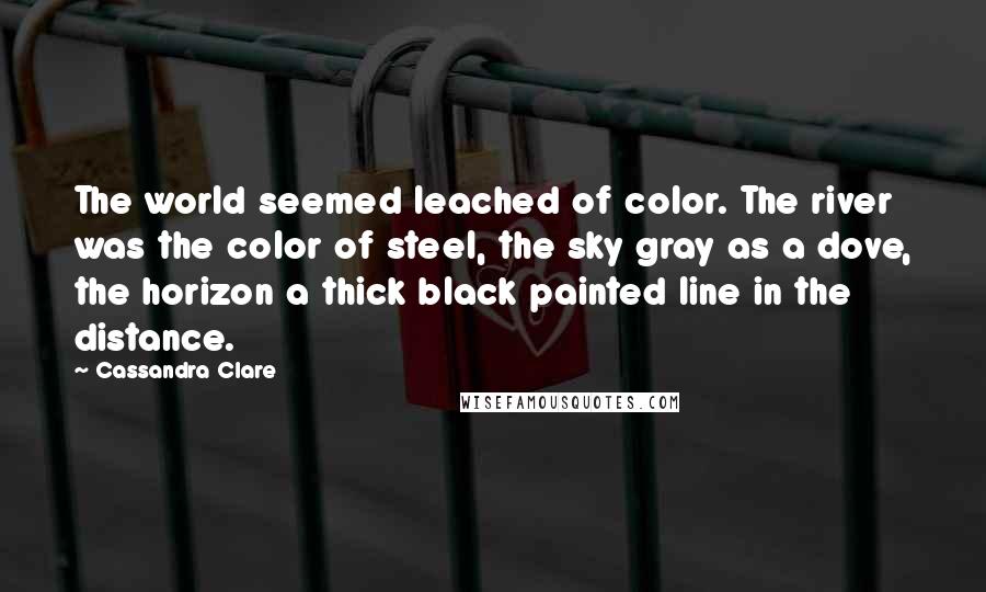 Cassandra Clare Quotes: The world seemed leached of color. The river was the color of steel, the sky gray as a dove, the horizon a thick black painted line in the distance.