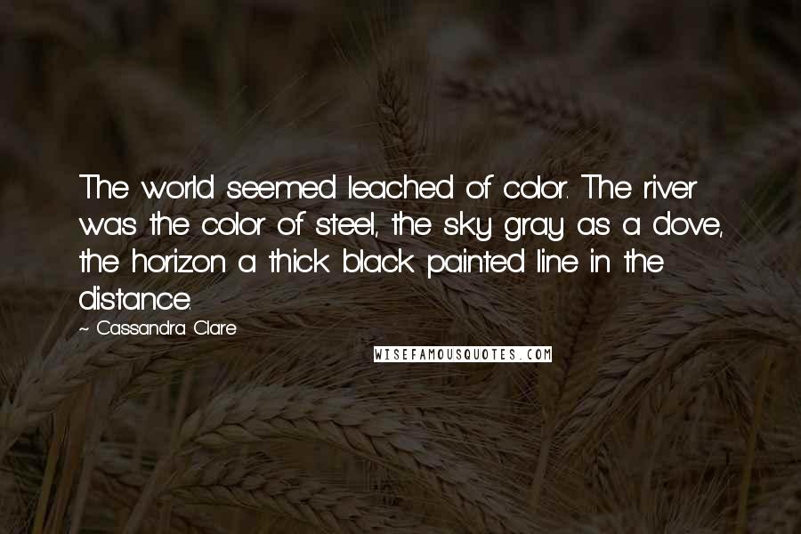 Cassandra Clare Quotes: The world seemed leached of color. The river was the color of steel, the sky gray as a dove, the horizon a thick black painted line in the distance.