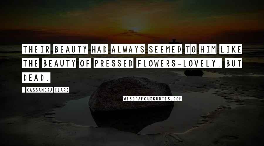 Cassandra Clare Quotes: Their beauty had always seemed to him like the beauty of pressed flowers-lovely, but dead.