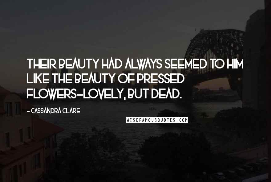 Cassandra Clare Quotes: Their beauty had always seemed to him like the beauty of pressed flowers-lovely, but dead.