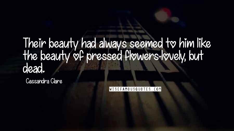 Cassandra Clare Quotes: Their beauty had always seemed to him like the beauty of pressed flowers-lovely, but dead.