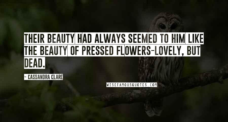 Cassandra Clare Quotes: Their beauty had always seemed to him like the beauty of pressed flowers-lovely, but dead.