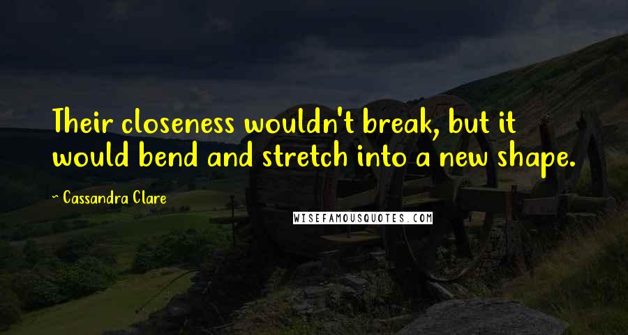 Cassandra Clare Quotes: Their closeness wouldn't break, but it would bend and stretch into a new shape.