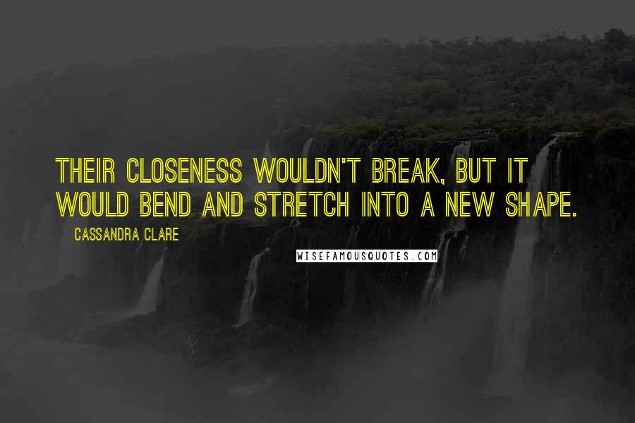 Cassandra Clare Quotes: Their closeness wouldn't break, but it would bend and stretch into a new shape.