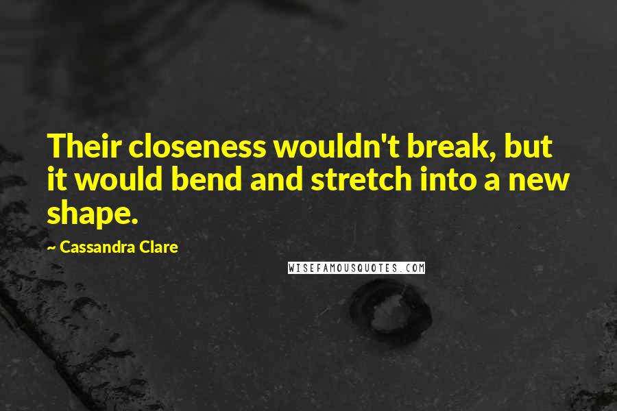 Cassandra Clare Quotes: Their closeness wouldn't break, but it would bend and stretch into a new shape.