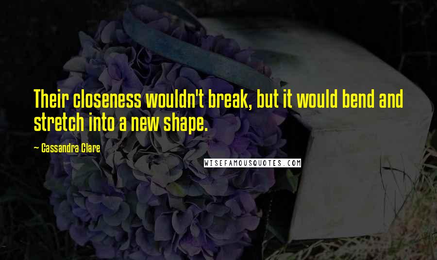 Cassandra Clare Quotes: Their closeness wouldn't break, but it would bend and stretch into a new shape.