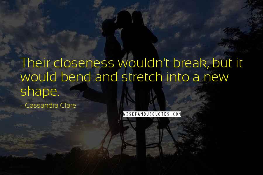 Cassandra Clare Quotes: Their closeness wouldn't break, but it would bend and stretch into a new shape.