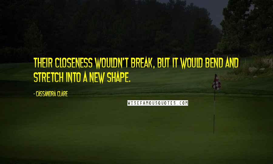 Cassandra Clare Quotes: Their closeness wouldn't break, but it would bend and stretch into a new shape.