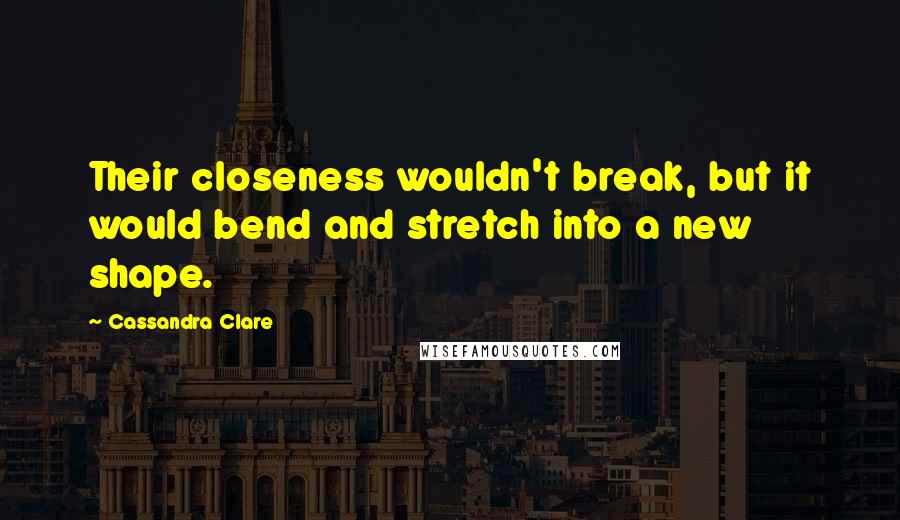 Cassandra Clare Quotes: Their closeness wouldn't break, but it would bend and stretch into a new shape.