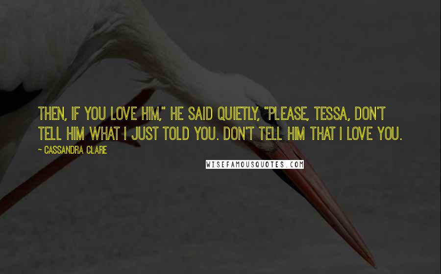 Cassandra Clare Quotes: Then, if you love him," he said quietly, "please, Tessa, don't tell him what I just told you. Don't tell him that I love you.