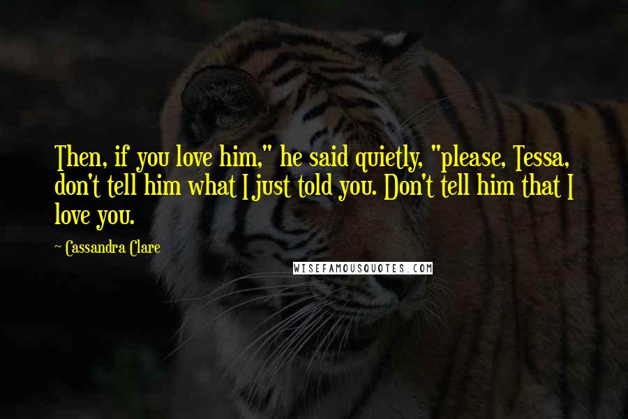 Cassandra Clare Quotes: Then, if you love him," he said quietly, "please, Tessa, don't tell him what I just told you. Don't tell him that I love you.